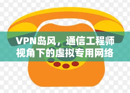VPN岛风,通信工程师视角下的虚拟专用网络技术解析